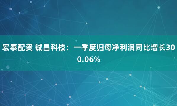宏泰配资 铖昌科技：一季度归母净利润同比增长300.06%