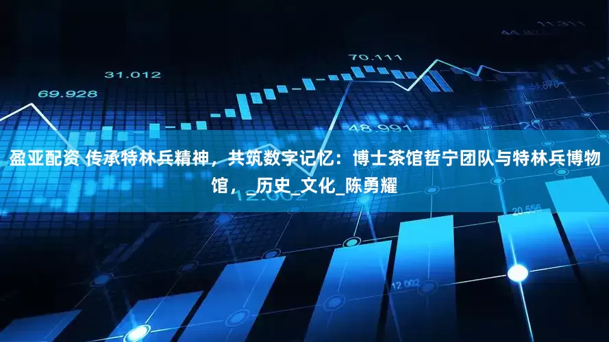 盈亚配资 传承特林兵精神，共筑数字记忆：博士茶馆哲宁团队与特林兵博物馆，_历史_文化_陈勇耀
