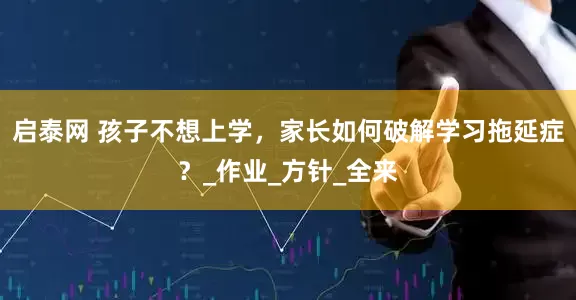 启泰网 孩子不想上学，家长如何破解学习拖延症？_作业_方针_全来