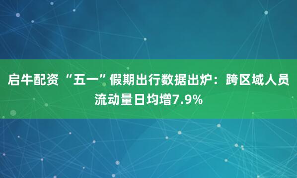 启牛配资 “五一”假期出行数据出炉：跨区域人员流动量日均增7.9%