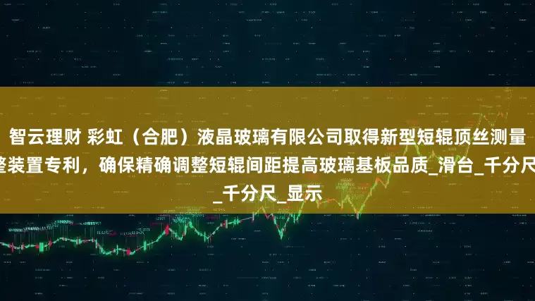 智云理财 彩虹（合肥）液晶玻璃有限公司取得新型短辊顶丝测量及调整装置专利，确保精确调整短辊间距提高玻璃基板品质_滑台_千分尺_显示