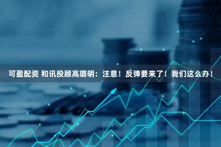 可盈配资 和讯投顾高璐明：注意！反弹要来了！我们这么办！