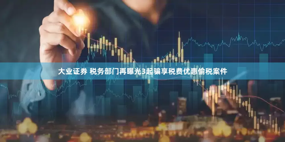 大业证券 税务部门再曝光3起骗享税费优惠偷税案件