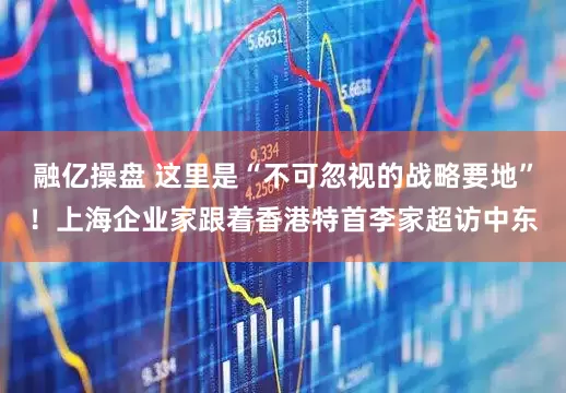 融亿操盘 这里是“不可忽视的战略要地”！上海企业家跟着香港特首李家超访中东