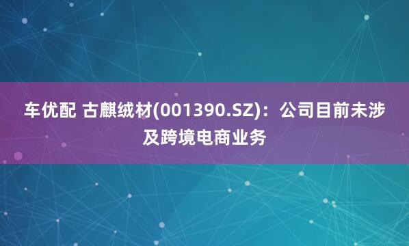 车优配 古麒绒材(001390.SZ)：公司目前未涉及跨境电商业务