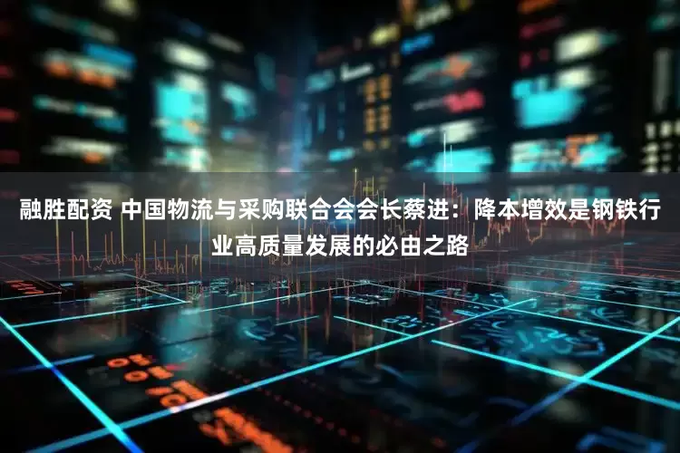 融胜配资 中国物流与采购联合会会长蔡进：降本增效是钢铁行业高质量发展的必由之路