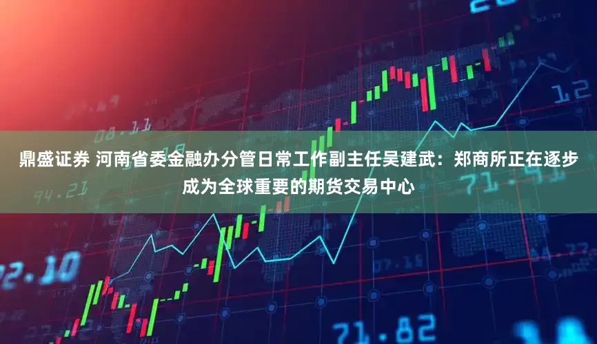 鼎盛证券 河南省委金融办分管日常工作副主任吴建武：郑商所正在逐步成为全球重要的期货交易中心