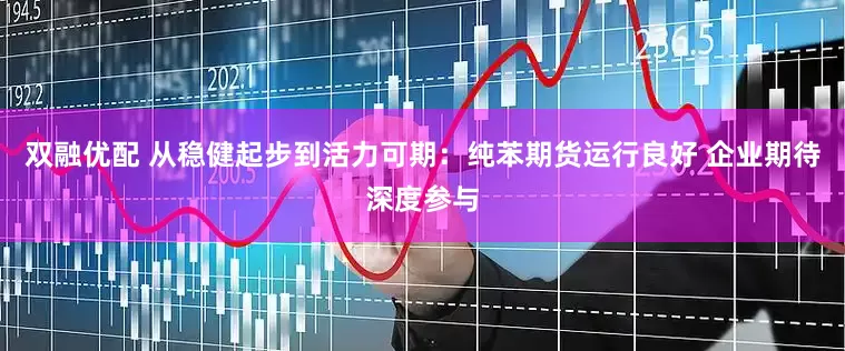 双融优配 从稳健起步到活力可期：纯苯期货运行良好 企业期待深度参与