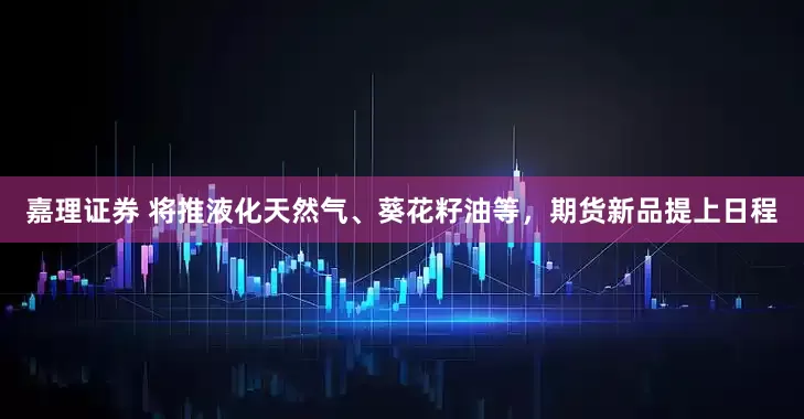 嘉理证券 将推液化天然气、葵花籽油等，期货新品提上日程