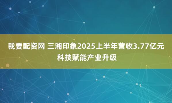 我要配资网 三湘印象2025上半年营收3.77亿元 科技赋能产业升级