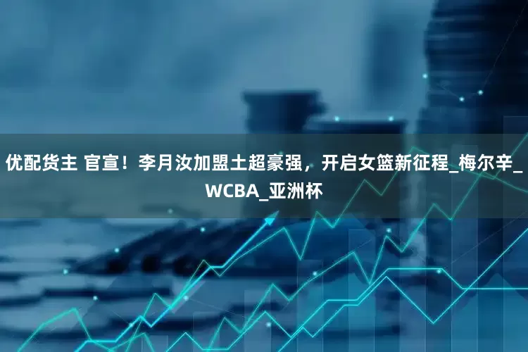 优配货主 官宣！李月汝加盟土超豪强，开启女篮新征程_梅尔辛_WCBA_亚洲杯