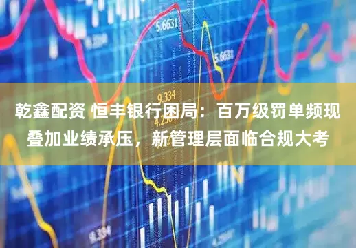 乾鑫配资 恒丰银行困局：百万级罚单频现叠加业绩承压，新管理层面临合规大考