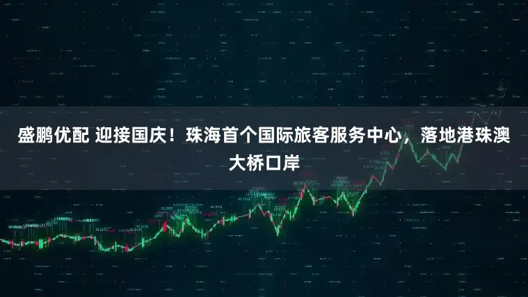 盛鹏优配 迎接国庆！珠海首个国际旅客服务中心，落地港珠澳大桥口岸