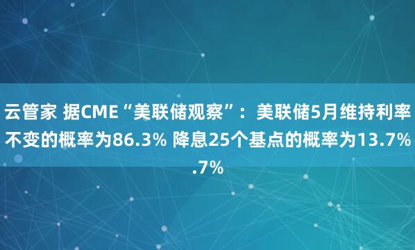 云管家 据CME“美联储观察”：美联储5月维持利率不变的概率为86.3% 降息25个基点的概率为13.7%